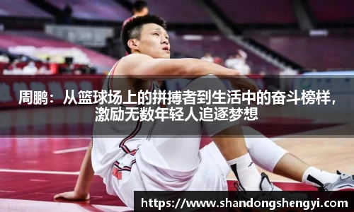 周鹏：从篮球场上的拼搏者到生活中的奋斗榜样，激励无数年轻人追逐梦想